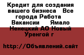 Кредит для создания вашего бизнеса - Все города Работа » Вакансии   . Ямало-Ненецкий АО,Новый Уренгой г.